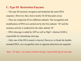 C. Type III Restriction Enzymes
The type III enzymes recognize and methylate the same DNA
sequence. However, they cleave nearly 24-26 base pairs away.
They are composed of two different subunits. The recognition and
modification of DNA are carried out by the first subunit- ‘M’ and the
nuclease activity is rendered by the other subunit ‘R’.
DNA cleavage is aided by ATP as well as Mg2+ whereas SAM is
responsible for stimulating cleavage.
Only one of the DNA strand is cleaved. However, to break the double-
stranded DNA, two recognition sites in opposite directions are required.
Note :- RE Type II are mostly used then RE type I used and RE type III rare used.
 