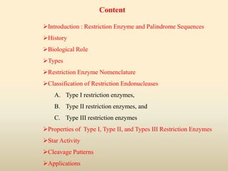 Introduction : Restriction Enzyme and Palindrome Sequences
History
Biological Role
Types
Restriction Enzyme Nomenclature
Classification of Restriction Endonucleases
A. Type I restriction enzymes,
B. Type II restriction enzymes, and
C. Type III restriction enzymes
Properties of Type I, Type II, and Types III Restriction Enzymes
Star Activity
Cleavage Patterns
Applications
Content
 