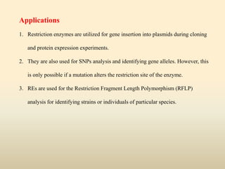 Applications
1. Restriction enzymes are utilized for gene insertion into plasmids during cloning
and protein expression experiments.
2. They are also used for SNPs analysis and identifying gene alleles. However, this
is only possible if a mutation alters the restriction site of the enzyme.
3. REs are used for the Restriction Fragment Length Polymorphism (RFLP)
analysis for identifying strains or individuals of particular species.
 