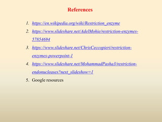 References
1. https://en.wikipedia.org/wiki/Restriction_enzyme
2. https://www.slideshare.net/AdelMohie/restriction-enzymes-
57854694
3. https://www.slideshare.net/ChrisCeccopieri/restriction-
enzymes-powerpoint-1
4. https://www.slideshare.net/MohammadPasha3/restriction-
endonucleases?next_slideshow=1
5. Google resources
 