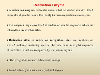Restriction Enzyme
A restriction enzyme, molecular scissors that cut double stranded DNA
molecules at specific points. It is mostly known as restriction endonuclease.
The enzymes may cleave DNA at random or specific sequences which are
referred to as restriction sites.
Restriction sites, or restriction recognition sites, are locations on
a DNA molecule containing specific (4-8 base pairs in length) sequences
of nucleotids, which are recognized by restriction enzymes.
 The recognition sites are palindromic in origin.
Found naturally in a wide variety of prokaryotes.
 