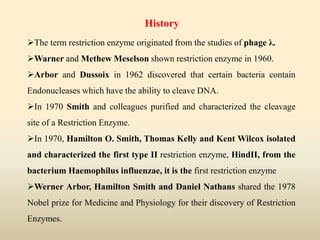 The term restriction enzyme originated from the studies of phage λ.
Warner and Methew Meselson shown restriction enzyme in 1960.
Arbor and Dussoix in 1962 discovered that certain bacteria contain
Endonucleases which have the ability to cleave DNA.
In 1970 Smith and colleagues purified and characterized the cleavage
site of a Restriction Enzyme.
In 1970, Hamilton O. Smith, Thomas Kelly and Kent Wilcox isolated
and characterized the first type II restriction enzyme, HindII, from the
bacterium Haemophilus influenzae, it is the first restriction enzyme
Werner Arbor, Hamilton Smith and Daniel Nathans shared the 1978
Nobel prize for Medicine and Physiology for their discovery of Restriction
Enzymes.
History
 