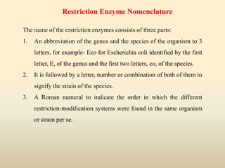 The name of the restriction enzymes consists of three parts:
1. An abbreviation of the genus and the species of the organism to 3
letters, for example- Eco for Escherichia coli identified by the first
letter, E, of the genus and the first two letters, co, of the species.
2. It is followed by a letter, number or combination of both of them to
signify the strain of the species.
3. A Roman numeral to indicate the order in which the different
restriction-modification systems were found in the same organism
or strain per se.
Restriction Enzyme Nomenclature
 