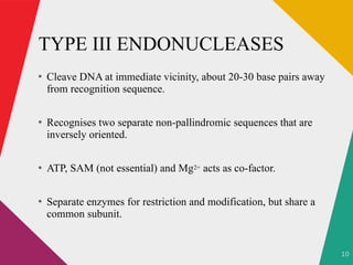 10
TYPE III ENDONUCLEASES
●
Cleave DNA at immediate vicinity, about 20-30 base pairs away
from recognition sequence.
●
Recognises two separate non-pallindromic sequences that are
inversely oriented.
●
ATP, SAM (not essential) and Mg2+ acts as co-factor.
●
Separate enzymes for restriction and modification, but share a
common subunit.
 