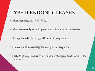 11
TYPE II ENDONUCLEASES
●
First identified in 1970 (HindII).
●
Most commonly used in genetic manipulation experiments.
●
Recognizes 4-8 bp long pallindromic sequences.
●
Cleaves within (mostly) the recognition sequence.
●
Only Mg2+ required as cofactor, doesn’t require SAM or ATP for
function.
 