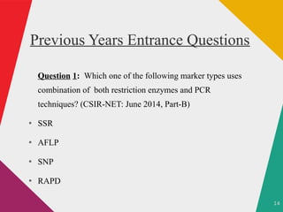 14
Previous Years Entrance Questions
Question 1: Which one of the following marker types uses
combination of both restriction enzymes and PCR
techniques? (CSIR-NET: June 2014, Part-B)
●
SSR
●
AFLP
●
SNP
●
RAPD
 