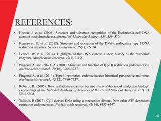 20
REFERENCES:
●
Horton, J. et al. (2006). Structure and substrate recognition of the Escherichia coli DNA
adenine methyltransferase. Journal of Molecular Biology, 358, 559–570.
●
Kennaway, C. et al. (2012). Structure and operation of the DNA-translocating type I DNA
restriction enzymes. Genes Development, 26(1), 92-104.
●
Leonen, W. et al. (2014). Highlights of the DNA cutters: a short history of the restriction
enzymes. Nucleic acids research, 42(1), 3-19.
●
Pingoud, A. and Jeltsch, A. (2001). Structure and function of type II restriction endonucleases.
Nucleic acids research, 29(18), 3705-3727.
●
Pingoud, A. et al. (2014). Type II restriction endonucleases:a historical perspective and more.
Nucleic acids research, 42(12), 7489-7527.
●
Roberts, R. (2005). How restriction enzymes became the workhorses of molecular biology.
Proceedings of the National Academy of Sciences of the United States of America, 102(17),
5905-5908.
●
Toliusis, P. (2017). CgII cleaves DNA using a mechanism distinct from other ATP-dependent
restriction endonucleases. Nucleic acids research, 45(14), 8435-8447.
 