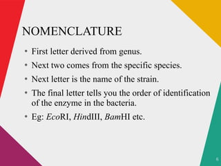 6
NOMENCLATURE
●
First letter derived from genus.
●
Next two comes from the specific species.
●
Next letter is the name of the strain.
●
The final letter tells you the order of identification
of the enzyme in the bacteria.
●
Eg: EcoRI, HindIII, BamHI etc.
 