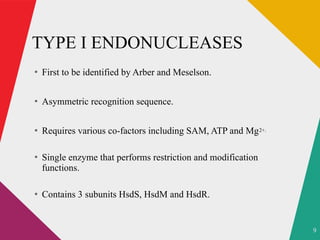 9
TYPE I ENDONUCLEASES
●
First to be identified by Arber and Meselson.
●
Asymmetric recognition sequence.
●
Requires various co-factors including SAM, ATP and Mg2+.
●
Single enzyme that performs restriction and modification
functions.
●
Contains 3 subunits HsdS, HsdM and HsdR.
 