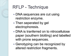 RFLP - Technique
DNA sequences are cut using
restriction enzyme.
 Then seperated by gel
electrophoresis.
 DNA is tranferred on to nitrocellulose
paper (southern blotting) and labelled
with prone sequences.
 Genotyping can be recognized by
altered restriction fragments.


 