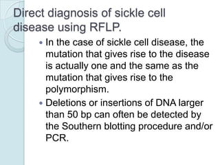 Direct diagnosis of sickle cell
disease using RFLP.
In the case of sickle cell disease, the
mutation that gives rise to the disease
is actually one and the same as the
mutation that gives rise to the
polymorphism.
 Deletions or insertions of DNA larger
than 50 bp can often be detected by
the Southern blotting procedure and/or
PCR.


 