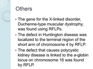 Others
The gene for the X-linked disorder,
Duchenne-type muscular dystrophy,
was found using RFLPs.
 The defect in Huntington disease was
localized to the terminal region of the
short arm of chromosome 4 by RFLP.
 The defect that causes polycystic
kidney disease is linked to the a-globin
locus on chromosome 16 was found
by RFLP.


 