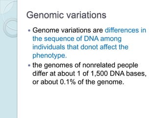 Genomic variations
Genome variations are differences in
the sequence of DNA among
individuals that donot affect the
phenotype.
 the genomes of nonrelated people
differ at about 1 of 1,500 DNA bases,
or about 0.1% of the genome.


 