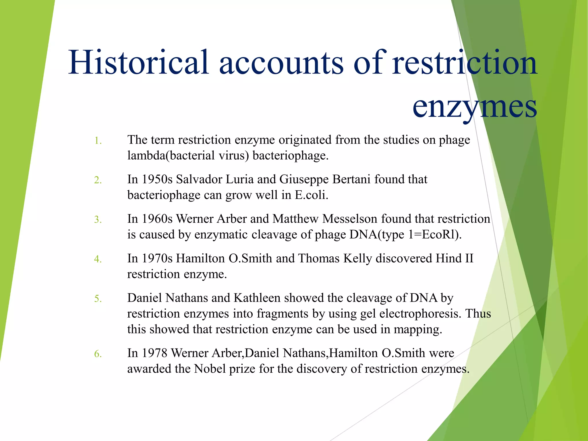 Historical accounts of restriction
enzymes
1. The term restriction enzyme originated from the studies on phage
lambda(bacterial virus) bacteriophage.
2. In 1950s Salvador Luria and Giuseppe Bertani found that
bacteriophage can grow well in E.coli.
3. In 1960s Werner Arber and Matthew Messelson found that restriction
is caused by enzymatic cleavage of phage DNA(type 1=EcoRl).
4. In 1970s Hamilton O.Smith and Thomas Kelly discovered Hind II
restriction enzyme.
5. Daniel Nathans and Kathleen showed the cleavage of DNA by
restriction enzymes into fragments by using gel electrophoresis. Thus
this showed that restriction enzyme can be used in mapping.
6. In 1978 Werner Arber,Daniel Nathans,Hamilton O.Smith were
awarded the Nobel prize for the discovery of restriction enzymes.
 