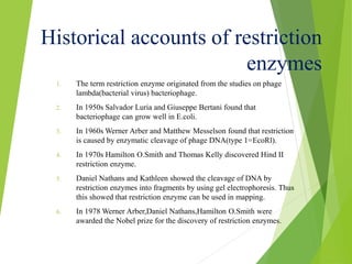 Historical accounts of restriction
enzymes
1. The term restriction enzyme originated from the studies on phage
lambda(bacterial virus) bacteriophage.
2. In 1950s Salvador Luria and Giuseppe Bertani found that
bacteriophage can grow well in E.coli.
3. In 1960s Werner Arber and Matthew Messelson found that restriction
is caused by enzymatic cleavage of phage DNA(type 1=EcoRl).
4. In 1970s Hamilton O.Smith and Thomas Kelly discovered Hind II
restriction enzyme.
5. Daniel Nathans and Kathleen showed the cleavage of DNA by
restriction enzymes into fragments by using gel electrophoresis. Thus
this showed that restriction enzyme can be used in mapping.
6. In 1978 Werner Arber,Daniel Nathans,Hamilton O.Smith were
awarded the Nobel prize for the discovery of restriction enzymes.
 