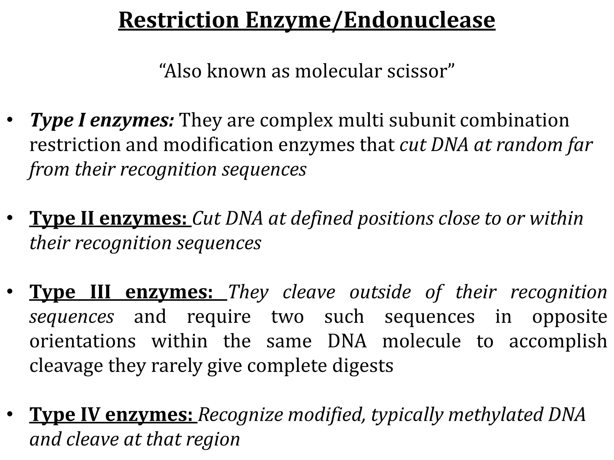Restriction Enzyme/Endonuclease
“Also known as molecular scissor”
• Type I enzymes: They are complex multi subunit combination
restriction and modification enzymes that cut DNA at random far
from their recognition sequences
• Type II enzymes: Cut DNA at defined positions close to or within
their recognition sequences
• Type III enzymes: They cleave outside of their recognition
sequences and require two such sequences in opposite
orientations within the same DNA molecule to accomplish
cleavage they rarely give complete digests
• Type IV enzymes: Recognize modified, typically methylated DNA
and cleave at that region
 