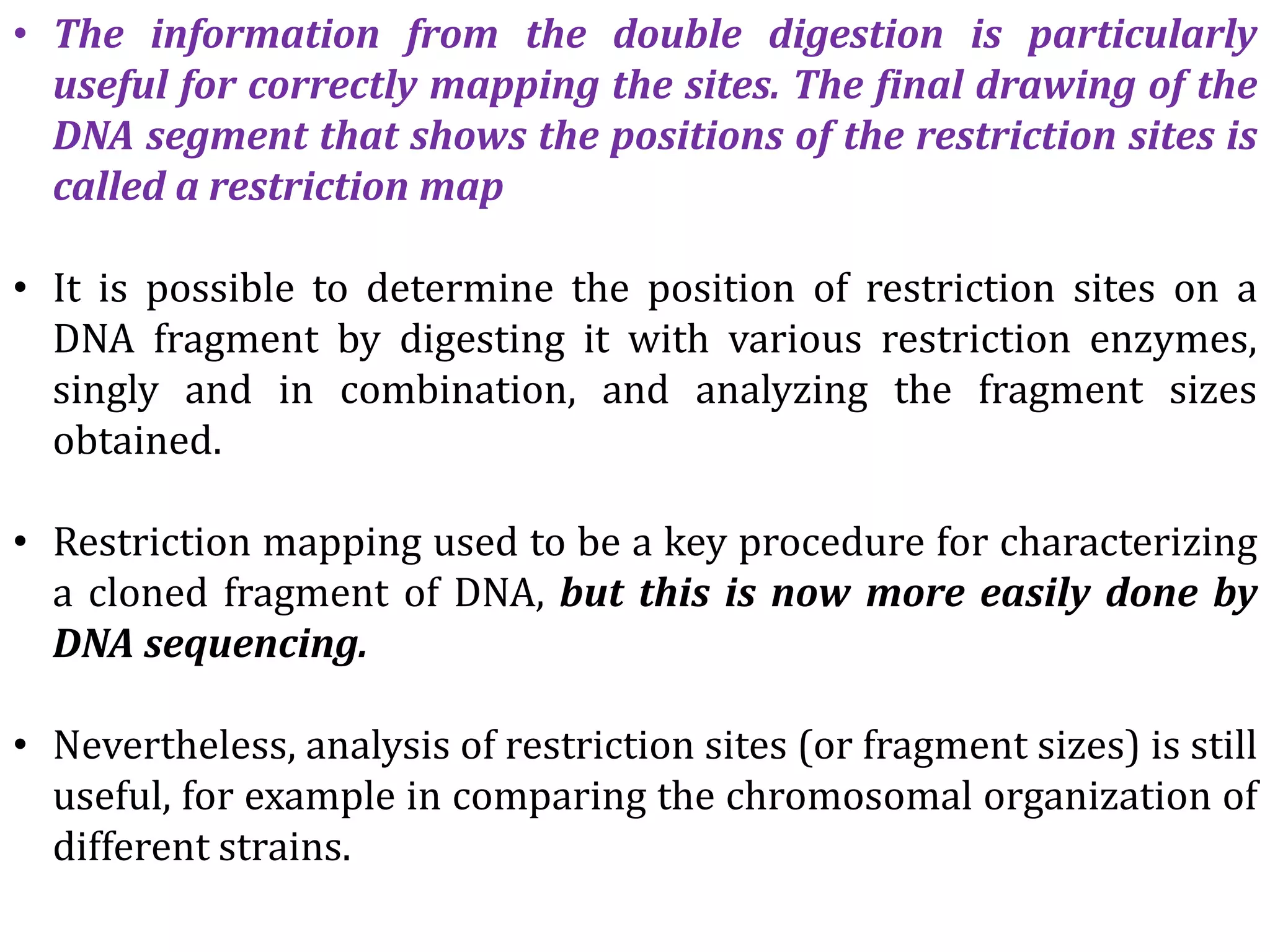 • The information from the double digestion is particularly
useful for correctly mapping the sites. The final drawing of the
DNA segment that shows the positions of the restriction sites is
called a restriction map
• It is possible to determine the position of restriction sites on a
DNA fragment by digesting it with various restriction enzymes,
singly and in combination, and analyzing the fragment sizes
obtained.
• Restriction mapping used to be a key procedure for characterizing
a cloned fragment of DNA, but this is now more easily done by
DNA sequencing.
• Nevertheless, analysis of restriction sites (or fragment sizes) is still
useful, for example in comparing the chromosomal organization of
different strains.
 