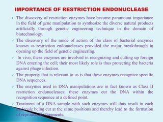  The discovery of restriction enzymes have become paramount importance
in the field of gene manipulation to synthesize the diverse natural products
artificially through genetic engineering technique in the domain of
biotechnology.
 The discovery of the mode of action of the class of bacterial enzymes
known as restriction endonucleases provided the major breakthrough in
opening up the field of genetic engineering.
 In vivo, these enzymes are involved in recognizing and cutting up foreign
DNA entering the cell; their most likely role is thus protecting the bacteria
against phage infection.
 The property that is relevant to us is that these enzymes recognize specific
DNA sequences.
 The enzymes used in DNA manipulations are in fact known as Class II
restriction endonucleases; these enzymes cut the DNA within the
recognition sequence at a defined point.
 Treatment of a DNA sample with such enzymes will thus result in each
molecule being cut at the same positions and thereby lead to the formation
of reproducible fragments.
 