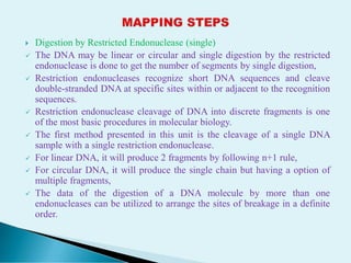  Digestion by Restricted Endonuclease (single)
 The DNA may be linear or circular and single digestion by the restricted
endonuclease is done to get the number of segments by single digestion,
 Restriction endonucleases recognize short DNA sequences and cleave
double-stranded DNA at specific sites within or adjacent to the recognition
sequences.
 Restriction endonuclease cleavage of DNA into discrete fragments is one
of the most basic procedures in molecular biology.
 The first method presented in this unit is the cleavage of a single DNA
sample with a single restriction endonuclease.
 For linear DNA, it will produce 2 fragments by following n+1 rule,
 For circular DNA, it will produce the single chain but having a option of
multiple fragments,
 The data of the digestion of a DNA molecule by more than one
endonucleases can be utilized to arrange the sites of breakage in a definite
order.
 