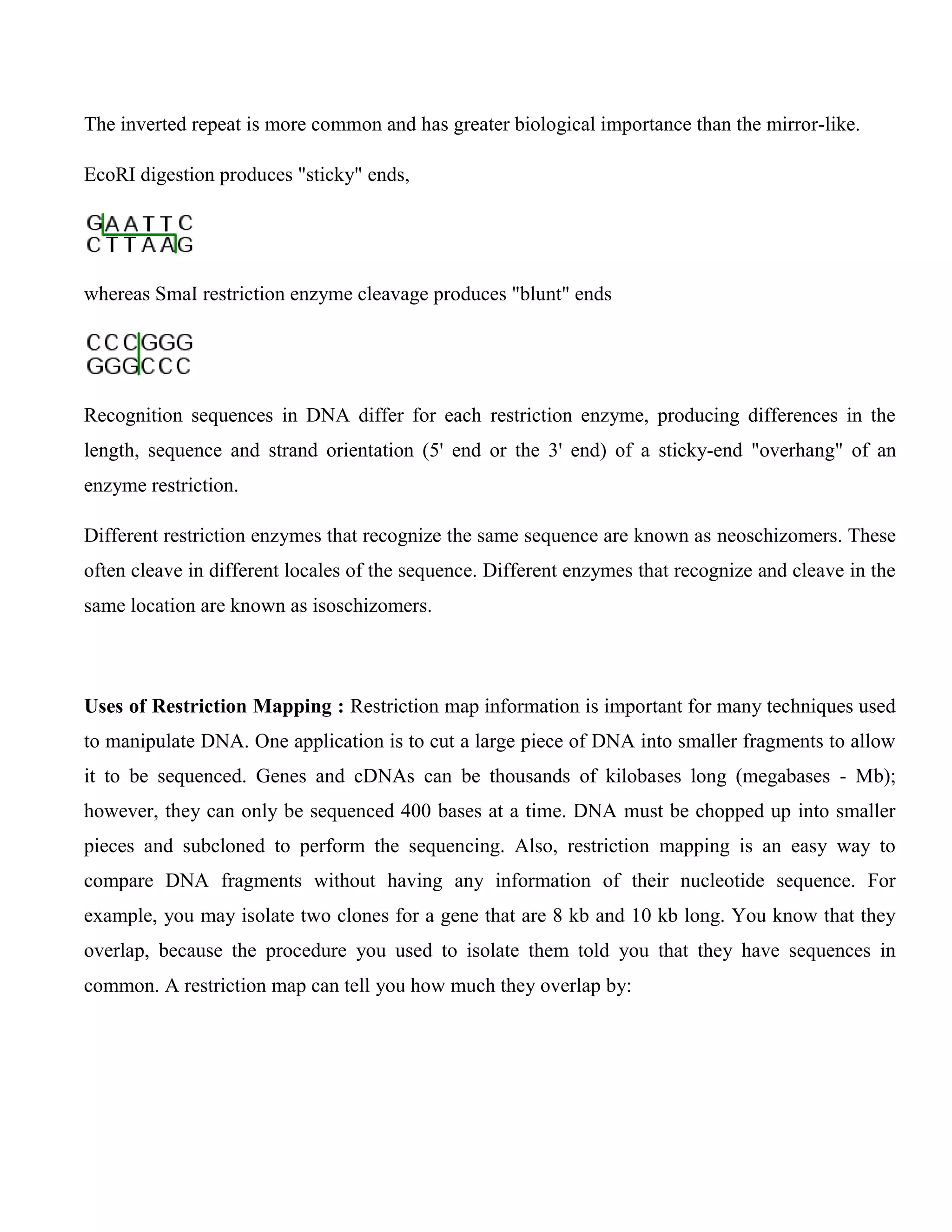 The inverted repeat is more common and has greater biological importance than the mirror-like.
EcoRI digestion produces "sticky" ends,
whereas SmaI restriction enzyme cleavage produces "blunt" ends
Recognition sequences in DNA differ for each restriction enzyme, producing differences in the
length, sequence and strand orientation (5' end or the 3' end) of a sticky-end "overhang" of an
enzyme restriction.
Different restriction enzymes that recognize the same sequence are known as neoschizomers. These
often cleave in different locales of the sequence. Different enzymes that recognize and cleave in the
same location are known as isoschizomers.
Uses of Restriction Mapping : Restriction map information is important for many techniques used
to manipulate DNA. One application is to cut a large piece of DNA into smaller fragments to allow
it to be sequenced. Genes and cDNAs can be thousands of kilobases long (megabases - Mb);
however, they can only be sequenced 400 bases at a time. DNA must be chopped up into smaller
pieces and subcloned to perform the sequencing. Also, restriction mapping is an easy way to
compare DNA fragments without having any information of their nucleotide sequence. For
example, you may isolate two clones for a gene that are 8 kb and 10 kb long. You know that they
overlap, because the procedure you used to isolate them told you that they have sequences in
common. A restriction map can tell you how much they overlap by:
 