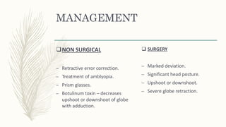 MANAGEMENT
NON SURGICAL
– Retractive error correction.
– Treatment of amblyopia.
– Prism glasses.
– Botulinum toxin – decreases
upshoot or downshoot of globe
with adduction.
 SURGERY
– Marked deviation.
– Significant head posture.
– Upshoot or downshoot.
– Severe globe retraction.
 