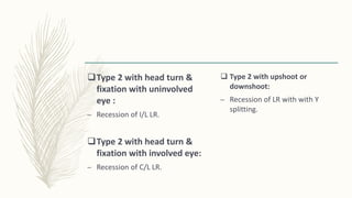 Type 2 with head turn &
fixation with uninvolved
eye :
– Recession of I/L LR.
Type 2 with head turn &
fixation with involved eye:
– Recession of C/L LR.
 Type 2 with upshoot or
downshoot:
– Recession of LR with with Y
splitting.
 