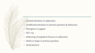 – Limited elevation in adduction.
– Unaffected elevation in primary position & abduction.
– Divergnce in upgaze.
– FDT +ve.
– Widening of palpebral fissure on adduction.
– Ortho or hypo in primary position.
– Head posture.
 
