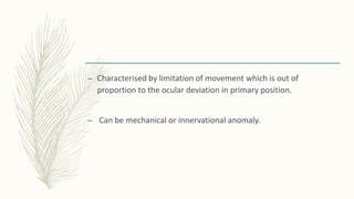 – Characterised by limitation of movement which is out of
proportion to the ocular deviation in primary position.
– Can be mechanical or innervational anomaly.
 