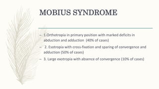 MOBIUS SYNDROME
– 1.Orthotropia in primary position with marked deficits in
abduction and adduction (40% of cases)
– 2. Esotropia with cross-fixation and sparing of convergence and
adduction (50% of cases)
– 3. Large exotropia with absence of convergence (10% of cases)
 
