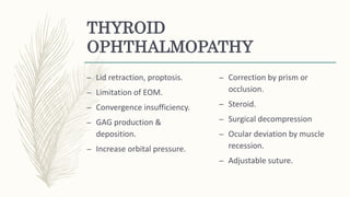 THYROID
OPHTHALMOPATHY
– Lid retraction, proptosis.
– Limitation of EOM.
– Convergence insufficiency.
– GAG production &
deposition.
– Increase orbital pressure.
– Correction by prism or
occlusion.
– Steroid.
– Surgical decompression
– Ocular deviation by muscle
recession.
– Adjustable suture.
 
