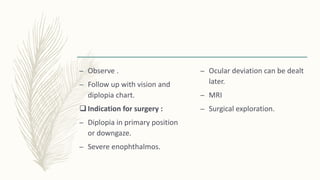 – Observe .
– Follow up with vision and
diplopia chart.
 Indication for surgery :
– Diplopia in primary position
or downgaze.
– Severe enophthalmos.
– Ocular deviation can be dealt
later.
– MRI
– Surgical exploration.
 