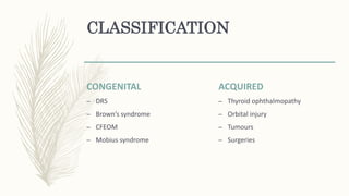 CLASSIFICATION
CONGENITAL
– DRS
– Brown’s syndrome
– CFEOM
– Mobius syndrome
ACQUIRED
– Thyroid ophthalmopathy
– Orbital injury
– Tumours
– Surgeries
 