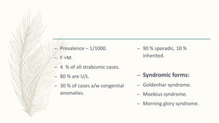 – Prevalence – 1/1000.
– F >M.
– 4 % of all strabismic cases.
– 80 % are U/L.
– 30 % of cases a/w congenital
anomalies.
– 90 % sporadic, 10 %
inherited.
– Syndromic forms:
– Goldenhar syndrome.
– Moebius syndrome.
– Morning glory syndrome.
 