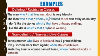 EXAMPLES
1. The man who / that lives next door is very friendly.
2. The man who / that / whom / Ο I wanted to see was away on holiday.
3. I don’t like the stories which / that have unhappy endings.
4. I like the dress which / that / Ο Ann is wearing.
Defining / Restrictive Clauses
Non-defining / Non-restrictive Clauses
1. John's mother, who lives in Scotland, has 6 grandchildren.
2. I've just come back from Agadir, where Bouchaaib lives.
3. Yesterday I met a woman named Susan, whose husband works in
London.
 