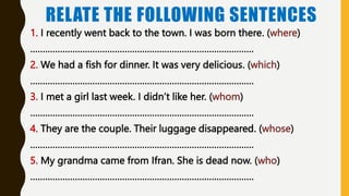 RELATE THE FOLLOWING SENTENCES
1. I recently went back to the town. I was born there. (where)
………………………………………………………………………………
2. We had a fish for dinner. It was very delicious. (which)
………………………………………………………………………………
3. I met a girl last week. I didn’t like her. (whom)
………………………………………………………………………………
4. They are the couple. Their luggage disappeared. (whose)
………………………………………………………………………………
5. My grandma came from Ifran. She is dead now. (who)
………………………………………………………………………………
 