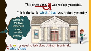 Do we
know
anything
about the
bank?
This is the bank. It was robbed yesterday.
Are the two
sentences
related?
When do
we use the
pronoun
« it »
Combine
the two
sentences
using
another
pronoun.
which / that
This is the bank was robbed yesterday.
it: It’s used to talk about things & animals.
which / that
 