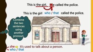 Do we
know
anything
about the
girl?
This is the girl. She called the police.
Are the two
sentences
related?
When do
we use the
pronoun
« she »
Combine
the two
sentences
using
another
pronoun.
who / that
This is the girl called the police.
she: It’s used to talk about a person.
who / that
 