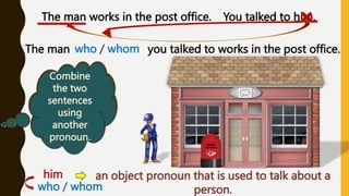 Do we
know
anything
about the
man?
The man works in the post office. You talked to him.
Are the two
sentences
related?
When do
we use the
pronoun
« him »
Combine
the two
sentences
using
another
pronoun.
who / whom
The man you talked to works in the post office.
him: an object pronoun that is used to talk about a
person.
who / whom
 