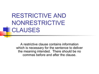 RESTRICTIVE AND
NONRESTRICTIVE
CLAUSES
A restrictive clause contains information
which is necessary for the sentence to deliver
the meaning intended. There should be no
commas before and after the clause.
 