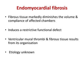 Endomyocardial fibrosis
• Fibrous tissue markedly diminishes the volume &
compliance of affected chambers
• Induces a restrictive functional defect
• Ventricular mural thrombi & fibrous tissue results
from its organisation
• Etiology unknown
 