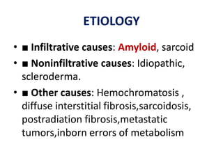 ETIOLOGY
• ■ Infiltrative causes: Amyloid, sarcoid
• ■ Noninfiltrative causes: Idiopathic,
scleroderma.
• ■ Other causes: Hemochromatosis ,
diffuse interstitial fibrosis,sarcoidosis,
postradiation fibrosis,metastatic
tumors,inborn errors of metabolism
 
