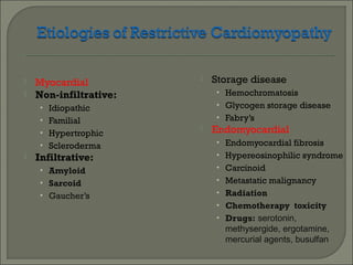  Myocardial
 Non-infiltrative:
• Idiopathic
• Familial
• Hypertrophic
• Scleroderma
 Infiltrative:
• Amyloid
• Sarcoid
• Gaucher’s
 Storage disease
• Hemochromatosis
• Glycogen storage disease
• Fabry’s
 Endomyocardial
• Endomyocardial fibrosis
• Hypereosinophilic syndrome
• Carcinoid
• Metastatic malignancy
• Radiation
• Chemotherapy toxicity
• Drugs: serotonin,
methysergide, ergotamine,
mercurial agents, busulfan
 