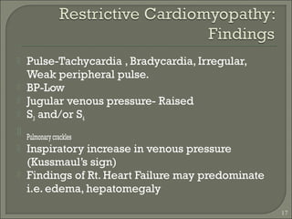 17
 Pulse-Tachycardia , Bradycardia, Irregular,
Weak peripheral pulse.
 BP-Low
 Jugular venous pressure- Raised
 S3 and/or S4
 Pulmonarycrackles
 Inspiratory increase in venous pressure
(Kussmaul’s sign)
 Findings of Rt. Heart Failure may predominate
i.e. edema, hepatomegaly
 