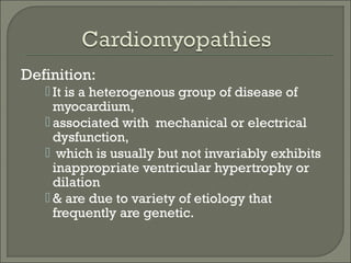 Definition:
 It is a heterogenous group of disease of
myocardium,
 associated with mechanical or electrical
dysfunction,
 which is usually but not invariably exhibits
inappropriate ventricular hypertrophy or
dilation
 & are due to variety of etiology that
frequently are genetic.
 