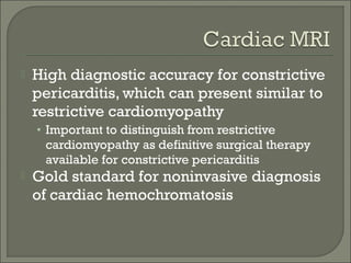  High diagnostic accuracy for constrictive
pericarditis, which can present similar to
restrictive cardiomyopathy
• Important to distinguish from restrictive
cardiomyopathy as definitive surgical therapy
available for constrictive pericarditis
 Gold standard for noninvasive diagnosis
of cardiac hemochromatosis
 
