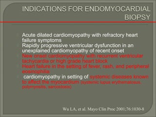  Acute dilated cardiomyopathy with refractory heart
failure symptoms
 Rapidly progressive ventricular dysfunction in an
unexplained cardiomyopathy of recent onset
 New onset cardiomyopathy with recurrent ventricular
tachycardia or high grade heart block
 Heart failure in the setting of fever, rash, and peripheral
eosinophilia
 cardiomyopathy in setting of systemic diseases known
to affect the myocardium (systemic lupus erythematosus,
polymyositis, sarcoidosis)
Wu LA, et al. Mayo Clin Proc 2001;76:1030-8
 