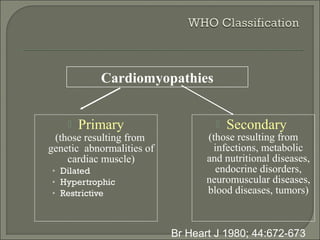  Primary
(those resulting from
genetic abnormalities of
cardiac muscle)
• Dilated
• Hypertrophic
• Restrictive
 Secondary
(those resulting from
infections, metabolic
and nutritional diseases,
endocrine disorders,
neuromuscular diseases,
blood diseases, tumors)
Br Heart J 1980; 44:672-673
Cardiomyopathies
 