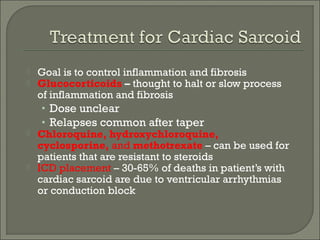  Goal is to control inflammation and fibrosis
 Glucocorticoids – thought to halt or slow process
of inflammation and fibrosis
• Dose unclear
• Relapses common after taper
 Chloroquine, hydroxychloroquine,
cyclosporine, and methotrexate – can be used for
patients that are resistant to steroids
 ICD placement – 30-65% of deaths in patient’s with
cardiac sarcoid are due to ventricular arrhythmias
or conduction block
 
