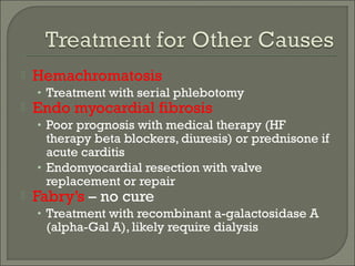  Hemachromatosis
• Treatment with serial phlebotomy
 Endo myocardial fibrosis
• Poor prognosis with medical therapy (HF
therapy beta blockers, diuresis) or prednisone if
acute carditis
• Endomyocardial resection with valve
replacement or repair
 Fabry’s – no cure
• Treatment with recombinant a-galactosidase A
(alpha-Gal A), likely require dialysis
 