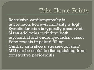  Restrictive cardiomyopathy is
uncommon, however mortality is high
 Systolic function is typically preserved
 Many etiologies including both
myocardial and endomyocardial causes
 Echo reveals impaired filling
 Cardiac cath shows ‘square-root sign’
 MRI can be useful in distinguishing from
constrictive pericarditis
 